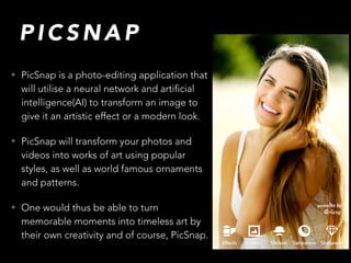 P I C S N A P
• PicSnap is a photo-editing application that
will utilise a neural network and artificial
intelligence(AI) to transform an image to
give it an artistic effect or a modern look.
• PicSnap will transform your photos and
videos into works of art using popular
styles, as well as world famous ornaments
and patterns.
• One would thus be able to turn
memorable moments into timeless art by
their own creativity and of course, PicSnap.
 