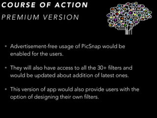 • Advertisement-free usage of PicSnap would be
enabled for the users.
• They will also have access to all the 30+ filters and
would be updated about addition of latest ones.
• This version of app would also provide users with the
option of designing their own filters.
C O U R S E O F A C T I O N
P R E M I U M V E R S I O N
 