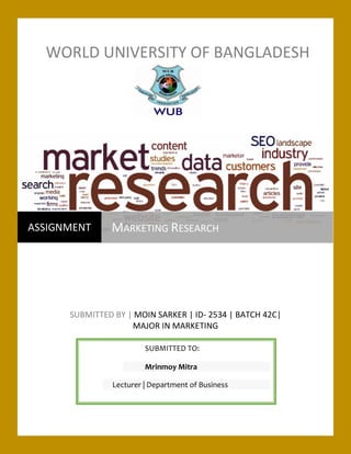 WORLD UNIVERSITY OF BANGLADESH
SUBMITTED BY | MOIN SARKER | ID- 2534 | BATCH 42C|
MAJOR IN MARKETING
ASSIGNMENT MARKETING RESEARCH
SUBMITTED TO:
Mrinmoy Mitra
Lecturer | Department of Business
 