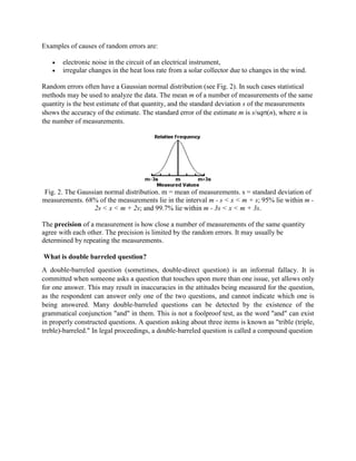 Examples of causes of random errors are:
 electronic noise in the circuit of an electrical instrument,
 irregular changes in the heat loss rate from a solar collector due to changes in the wind.
Random errors often have a Gaussian normal distribution (see Fig. 2). In such cases statistical
methods may be used to analyze the data. The mean m of a number of measurements of the same
quantity is the best estimate of that quantity, and the standard deviation s of the measurements
shows the accuracy of the estimate. The standard error of the estimate m is s/sqrt(n), where n is
the number of measurements.
Fig. 2. The Gaussian normal distribution. m = mean of measurements. s = standard deviation of
measurements. 68% of the measurements lie in the interval m - s < x < m + s; 95% lie within m -
2s < x < m + 2s; and 99.7% lie within m - 3s < x < m + 3s.
The precision of a measurement is how close a number of measurements of the same quantity
agree with each other. The precision is limited by the random errors. It may usually be
determined by repeating the measurements.
What is double barreled question?
A double-barreled question (sometimes, double-direct question) is an informal fallacy. It is
committed when someone asks a question that touches upon more than one issue, yet allows only
for one answer. This may result in inaccuracies in the attitudes being measured for the question,
as the respondent can answer only one of the two questions, and cannot indicate which one is
being answered. Many double-barreled questions can be detected by the existence of the
grammatical conjunction "and" in them. This is not a foolproof test, as the word "and" can exist
in properly constructed questions. A question asking about three items is known as "trible (triple,
treble)-barreled." In legal proceedings, a double-barreled question is called a compound question
 