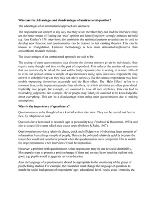 What are the Advantages and disadvantages of unstructured question?
The advantages of an unstructured approach are said to be:
The respondent can answer in any way that they wish; therefore they can lead the interview; they
are the better means of finding out ‘true’ opinion and identifying how strongly attitudes are held
e.g. Ann Oakley’s 178 interviews; for positivists the statistical patterns revealed can be used to
develop new theories; and questionnaires can be devised to test existing theories. This can be
known as triangulation. Feminist methodology is less male dominated/exploitative than
conventional research methods.
The disadvantages of an unstructured approach are said to be:
The coding of open questionnaires data distorts the distinct answers given by individuals; they
require more thought and time on the part of respondent. This reduces the number of questions
that can realistically be asked; the cost will be fairly expensive due to coding; it is more difficult
to even out opinion across a sample of questionnaires using open questions; respondents may
answer in unhelpful ways as they may not take it seriously like the census; respondents may have
trouble expressing themselves accurately and the Halo effect. The ‘Halo Effect’ refers to a
common bias, in the impression people form of others, by which attributes are often generalized.
Implicitly nice people, for example, are assumed to have all nice attributes. This can lead to
misleading judgments: for example, clever people may falsely be assumed to be knowledgeable
about everything. This can be a disadvantage when using open questionnaires due to making
assumptions.
What is the importance of questioners?
Questionnaires can be thought of as a kind of written interview. They can be carried out face to
face, by telephone or post.
Questions have been used to research type A personality (e.g. Friedman & Rosenman, 1974), and
also to assess life events which may cause stress (Holmes & Rahe, 1967).
Questionnaires provide a relatively cheap, quick and efficient way of obtaining large amounts of
information from a large sample of people. Data can be collected relatively quickly because the
researcher would not need to be present when the questionnaires were completed. This is useful
for large populations when interviews would be impractical.
However, a problem with questionnaire is that respondents may lie due to social desirability.
Most people want to present a positive image of them and so may lie or bend the truth to look
good, e.g. pupils would exaggerate revision duration.
Also the language of a questionnaire should be appropriate to the vocabulary of the group of
people being studied. For example, the researcher must change the language of questions to
match the social background of respondents' age / educational level / social class / ethnicity etc.
 