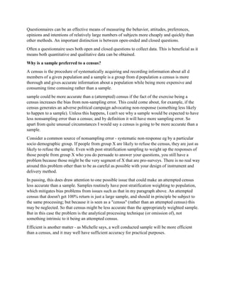 Questionnaires can be an effective means of measuring the behavior, attitudes, preferences,
opinions and intentions of relatively large numbers of subjects more cheaply and quickly than
other methods. An important distinction is between open-ended and closed questions.
Often a questionnaire uses both open and closed questions to collect data. This is beneficial as it
means both quantitative and qualitative data can be obtained.
Why is a sample preferred to a census?
A census is the procedure of systematically acquiring and recording information about all d
members of a given population and a sample is a group from d population a census is more
thorough and gives accurate information about a population while being more expensive and
consuming time comsuing rather than a sample.
sample could be more accurate than a (attempted) census if the fact of the exercise being a
census increases the bias from non-sampling error. This could come about, for example, if the
census generates an adverse political campaign advocating non-response (something less likely
to happen to a sample). Unless this happens, I can't see why a sample would be expected to have
less nonsampling error than a census; and by definition it will have more sampling error. So
apart from quite unusual circumstances I would say a census is going to be more accurate than a
sample.
Consider a common source of nonsampling error - systematic non-response eg by a particular
socio demographic group. If people from group X are likely to refuse the census, they are just as
likely to refuse the sample. Even with post stratification sampling to weight up the responses of
those people from group X who you do persuade to answer your questions, you still have a
problem because those might be the very segment of X that are pro-surveys. There is no real way
around this problem other than to be as careful as possible with your design of instrument and
delivery method.
In passing, this does draw attention to one possible issue that could make an attempted census
less accurate than a sample. Samples routinely have post stratification weighting to population,
which mitigates bias problems from issues such as that in my paragraph above. An attempted
census that doesn't get 100% return is just a large sample, and should in principle be subject to
the same processing; but because it is seen as a "census" (rather than an attempted census) this
may be neglected. So that census might be less accurate than the appropriately weighted sample.
But in this case the problem is the analytical processing technique (or omission of), not
something intrinsic to it being an attempted census.
Efficient is another matter - as Michelle says, a well conducted sample will be more efficient
than a census, and it may well have sufficient accuracy for practical purposes.
 