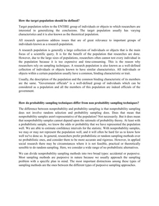 How the target population should be defined?
Target population refers to the ENTIRE group of individuals or objects to which researchers are
interested in generalizing the conclusions. The target population usually has varying
characteristics and it is also known as the theoretical population.
All research questions address issues that are of great relevance to important groups of
individuals known as a research population.
A research population is generally a large collection of individuals or objects that is the main
focus of a scientific query. It is for the benefit of the population that researches are done.
However, due to the large sizes of populations, researchers often cannot test every individual in
the population because it is too expensive and time-consuming. This is the reason why
researchers rely on sampling techniques. A research population is also known as a well-defined
collection of individuals or objects known to have similar characteristics. All individuals or
objects within a certain population usually have a common, binding characteristic or trait.
Usually, the description of the population and the common binding characteristic of its members
are the same. "Government officials" is a well-defined group of individuals which can be
considered as a population and all the members of this population are indeed officials of the
government.
How do probability sampling techniques differ from non probability sampling techniques?
The difference between nonprobability and probability sampling is that nonprobability sampling
does not involve random selection and probability sampling does. Does that mean that
nonprobability samples aren't representative of the population? Not necessarily. But it does mean
that nonprobability samples cannot depend upon the rationale of probability theory. At least with
a probabilistic sample, we know the odds or probability that we have represented the population
well. We are able to estimate confidence intervals for the statistic. With nonprobability samples,
we may or may not represent the population well, and it will often be hard for us to know how
well we've done so. In general, researchers prefer probabilistic or random sampling methods over
no probabilistic ones, and consider them to be more accurate and rigorous. However, in applied
social research there may be circumstances where it is not feasible, practical or theoretically
sensible to do random sampling. Here, we consider a wide range of no probabilistic alternatives.
We can divide nonprobability sampling methods into two broad types: accidental or purposive.
Most sampling methods are purposive in nature because we usually approach the sampling
problem with a specific plan in mind. The most important distinctions among these types of
sampling methods are the ones between the different types of purposive sampling approaches.
 