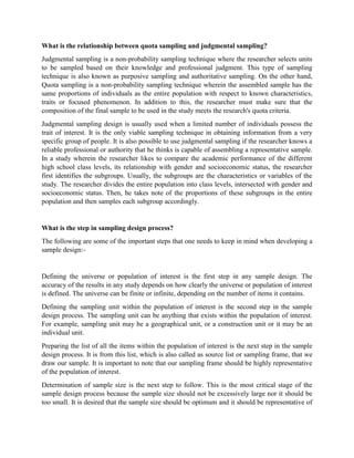 What is the relationship between quota sampling and judgmental sampling?
Judgmental sampling is a non-probability sampling technique where the researcher selects units
to be sampled based on their knowledge and professional judgment. This type of sampling
technique is also known as purposive sampling and authoritative sampling. On the other hand,
Quota sampling is a non-probability sampling technique wherein the assembled sample has the
same proportions of individuals as the entire population with respect to known characteristics,
traits or focused phenomenon. In addition to this, the researcher must make sure that the
composition of the final sample to be used in the study meets the research's quota criteria.
Judgmental sampling design is usually used when a limited number of individuals possess the
trait of interest. It is the only viable sampling technique in obtaining information from a very
specific group of people. It is also possible to use judgmental sampling if the researcher knows a
reliable professional or authority that he thinks is capable of assembling a representative sample.
In a study wherein the researcher likes to compare the academic performance of the different
high school class levels, its relationship with gender and socioeconomic status, the researcher
first identifies the subgroups. Usually, the subgroups are the characteristics or variables of the
study. The researcher divides the entire population into class levels, intersected with gender and
socioeconomic status. Then, he takes note of the proportions of these subgroups in the entire
population and then samples each subgroup accordingly.
What is the step in sampling design process?
The following are some of the important steps that one needs to keep in mind when developing a
sample design:-
Defining the universe or population of interest is the first step in any sample design. The
accuracy of the results in any study depends on how clearly the universe or population of interest
is defined. The universe can be finite or infinite, depending on the number of items it contains.
Defining the sampling unit within the population of interest is the second step in the sample
design process. The sampling unit can be anything that exists within the population of interest.
For example, sampling unit may be a geographical unit, or a construction unit or it may be an
individual unit.
Preparing the list of all the items within the population of interest is the next step in the sample
design process. It is from this list, which is also called as source list or sampling frame, that we
draw our sample. It is important to note that our sampling frame should be highly representative
of the population of interest.
Determination of sample size is the next step to follow. This is the most critical stage of the
sample design process because the sample size should not be excessively large nor it should be
too small. It is desired that the sample size should be optimum and it should be representative of
 