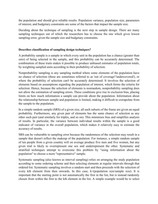 the population and should give reliable results. Population variance, population size, parameters
of interest, and budgetary constraints are some of the factors that impact the sample size.
Deciding about the technique of sampling is the next step in sample design. There are many
sampling techniques out of which the researchers has to choose the one which gives lowest
sampling error, given the sample size and budgetary constraints.
Describes classification of sampling design techniques?
A probability sample is a sample in which every unit in the population has a chance (greater than
zero) of being selected in the sample, and this probability can be accurately determined. The
combination of these traits makes it possible to produce unbiased estimates of population totals,
by weighting sampled units according to their probability of selection.
Nonprobability sampling is any sampling method where some elements of the population have
no chance of selection (these are sometimes referred to as 'out of coverage'/'undercovered'), or
where the probability of selection can't be accurately determined. It involves the selection of
elements based on assumptions regarding the population of interest, which forms the criteria for
selection. Hence, because the selection of elements is nonrandom, nonprobability sampling does
not allow the estimation of sampling errors. These conditions give rise to exclusion bias, placing
limits on how much information a sample can provide about the population. Information about
the relationship between sample and population is limited, making it difficult to extrapolate from
the sample to the population.
In a simple random sample (SRS) of a given size, all such subsets of the frame are given an equal
probability. Furthermore, any given pair of elements has the same chance of selection as any
other such pair (and similarly for triples, and so on). This minimises bias and simplifies analysis
of results. In particular, the variance between individual results within the sample is a good
indicator of variance in the overall population, which makes it relatively easy to estimate the
accuracy of results.
SRS can be vulnerable to sampling error because the randomness of the selection may result in a
sample that doesn't reflect the makeup of the population. For instance, a simple random sample
of ten people from a given country will on average produce five men and five women, but any
given trial is likely to overrepresent one sex and underrepresent the other. Systematic and
stratified techniques attempt to overcome this problem by "using information about the
population" to choose a more "representative" sample.
Systematic sampling (also known as interval sampling) relies on arranging the study population
according to some ordering scheme and then selecting elements at regular intervals through that
ordered list. Systematic sampling involves a random start and then proceeds with the selection of
every kth element from then onwards. In this case, k=(population size/sample size). It is
important that the starting point is not automatically the first in the list, but is instead randomly
chosen from within the first to the kth element in the list. A simple example would be to select
 