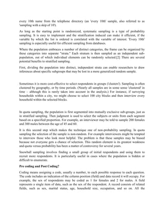 every 10th name from the telephone directory (an 'every 10th' sample, also referred to as
'sampling with a skip of 10').
As long as the starting point is randomized, systematic sampling is a type of probability
sampling. It is easy to implement and the stratification induced can make it efficient, if the
variable by which the list is ordered is correlated with the variable of interest. 'Every 10th'
sampling is especially useful for efficient sampling from databases.
Where the population embraces a number of distinct categories, the frame can be organized by
these categories into separate "strata." Each stratum is then sampled as an independent sub-
population, out of which individual elements can be randomly selected.[2] There are several
potential benefits to stratified sampling.
First, dividing the population into distinct, independent strata can enable researchers to draw
inferences about specific subgroups that may be lost in a more generalized random sample.
Sometimes it is more cost-effective to select respondents in groups ('clusters'). Sampling is often
clustered by geography, or by time periods. (Nearly all samples are in some sense 'clustered' in
time – although this is rarely taken into account in the analysis.) For instance, if surveying
households within a city, we might choose to select 100 city blocks and then interview every
household within the selected blocks.
In quota sampling, the population is first segmented into mutually exclusive sub-groups, just as
in stratified sampling. Then judgment is used to select the subjects or units from each segment
based on a specified proportion. For example, an interviewer may be told to sample 200 females
and 300 males between the age of 45 and 60.
It is this second step which makes the technique one of non-probability sampling. In quota
sampling the selection of the sample is non-random. For example interviewers might be tempted
to interview those who look most helpful. The problem is that these samples may be biased
because not everyone gets a chance of selection. This random element is its greatest weakness
and quota versus probability has been a matter of controversy for several years.
Snowball sampling involves finding a small group of initial respondents and using them to
recruit more respondents. It is particularly useful in cases where the population is hidden or
difficult to enumerate.
Pre coding and Post Coding?
Coding means assigning a code, usually a number, to each possible response to each question.
The code includes an indication of the column position (field) and data record it will occupy. For
example, the sex of respondents may be coded as 1 for females and 2 for males. A field
represents a single item of data, such as the sex of the respondent. A record consists of related
fields, such as sex, marital status, age, household size, occupation, and so on. All the
 