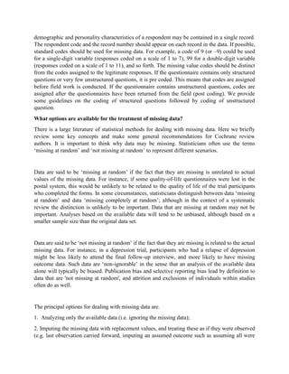 demographic and personality characteristics of a respondent may be contained in a single record.
The respondent code and the record number should appear on each record in the data. If possible,
standard codes should be used for missing data. For example, a code of 9 (or –9) could be used
for a single-digit variable (responses coded on a scale of 1 to 7), 99 for a double-digit variable
(responses coded on a scale of 1 to 11), and so forth. The missing value codes should be distinct
from the codes assigned to the legitimate responses. If the questionnaire contains only structured
questions or very few unstructured questions, it is pre coded. This means that codes are assigned
before field work is conducted. If the questionnaire contains unstructured questions, codes are
assigned after the questionnaires have been returned from the field (post coding). We provide
some guidelines on the coding of structured questions followed by coding of unstructured
question.
What options are available for the treatment of missing data?
There is a large literature of statistical methods for dealing with missing data. Here we briefly
review some key concepts and make some general recommendations for Cochrane review
authors. It is important to think why data may be missing. Statisticians often use the terms
‘missing at random’ and ‘not missing at random’ to represent different scenarios.
Data are said to be ‘missing at random’ if the fact that they are missing is unrelated to actual
values of the missing data. For instance, if some quality-of-life questionnaires were lost in the
postal system, this would be unlikely to be related to the quality of life of the trial participants
who completed the forms. In some circumstances, statisticians distinguish between data ‘missing
at random’ and data ‘missing completely at random’; although in the context of a systematic
review the distinction is unlikely to be important. Data that are missing at random may not be
important. Analyses based on the available data will tend to be unbiased, although based on a
smaller sample size than the original data set.
Data are said to be ‘not missing at random’ if the fact that they are missing is related to the actual
missing data. For instance, in a depression trial, participants who had a relapse of depression
might be less likely to attend the final follow-up interview, and more likely to have missing
outcome data. Such data are ‘non-ignorable’ in the sense that an analysis of the available data
alone will typically be biased. Publication bias and selective reporting bias lead by definition to
data that are 'not missing at random', and attrition and exclusions of individuals within studies
often do as well.
The principal options for dealing with missing data are.
1. Analyzing only the available data (i.e. ignoring the missing data);
2. Imputing the missing data with replacement values, and treating these as if they were observed
(e.g. last observation carried forward, imputing an assumed outcome such as assuming all were
 
