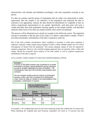 characteristics and attitudes and tabulated accordingly; with each respondent counting as one
person.
If a data set contains specific groups of respondents that are either over-represented or under-
represented, then the sample is not indicative of the population and analyzing the data as
collected is not appropriate. Instead, the data should be redistributed (or weighted) so that we
achieve proportional representation in our sample. Specifically, each data point will carry a
weight and rather than each respondent counting equally as one sample member, will thereafter
represent either more or less than one sample member when results are tabulated.
This process will be illustrated more clearly by example in the following section. The important
concept to remember is that the goal of any study is to obtain a representative sample. If that is
not achieved naturally, redistribution of the data is required to yield one.
One of the most common circumstances where weighting is necessary is when quota sampling is
employed. Typically, studies employ quota sampling in order to obtain readable sample sizes for various
sub-segments of interest from the population. This ensures adequate margin of error for segment-to-
segment comparisons. However, this stratified sampling approach does not typically yield a viable total
sample. Should the researcher desire analysis of the total sample as well as segment comparisons,
redistribution of the data is required.
Let us consider a simple example of a study where stratified sampling is utilized.
In Example 1, the weighted data must be used when analyzing results that combine the two quota cells.
When tabulating the weighted data each Economy respondent will count as 1.8 persons and each
 