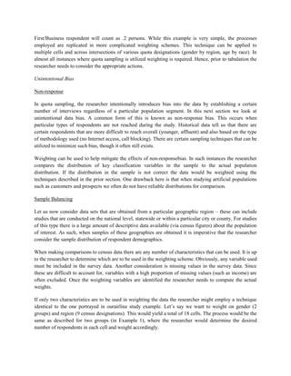 First/Business respondent will count as .2 persons. While this example is very simple, the processes
employed are replicated in more complicated weighting schemes. This technique can be applied to
multiple cells and across intersections of various quota designations (gender by region, age by race). In
almost all instances where quota sampling is utilized weighting is required. Hence, prior to tabulation the
researcher needs to consider the appropriate actions.
Unintentional Bias
Non-response
In quota sampling, the researcher intentionally introduces bias into the data by establishing a certain
number of interviews regardless of a particular population segment. In this next section we look at
unintentional data bias. A common form of this is known as non-response bias. This occurs when
particular types of respondents are not reached during the study. Historical data tell us that there are
certain respondents that are more difficult to reach overall (younger, affluent) and also based on the type
of methodology used (no Internet access, call blocking). There are certain sampling techniques that can be
utilized to minimize such bias, though it often still exists.
Weighting can be used to help mitigate the effects of non-responsebias. In such instances the researcher
compares the distribution of key classification variables in the sample to the actual population
distribution. If the distribution in the sample is not correct the data would be weighted using the
techniques described in the prior section. One drawback here is that when studying artificial populations
such as customers and prospects we often do not have reliable distributions for comparison.
Sample Balancing
Let us now consider data sets that are obtained from a particular geographic region – these can include
studies that are conducted on the national level, statewide or within a particular city or county. For studies
of this type there is a large amount of descriptive data available (via census figures) about the population
of interest. As such, when samples of these geographies are obtained it is imperative that the researcher
consider the sample distribution of respondent demographics.
When making comparisons to census data there are any number of characteristics that can be used. It is up
to the researcher to determine which are to be used in the weighting scheme. Obviously, any variable used
must be included in the survey data. Another consideration is missing values in the survey data. Since
these are difficult to account for, variables with a high proportion of missing values (such as income) are
often excluded. Once the weighting variables are identified the researcher needs to compute the actual
weights.
If only two characteristics are to be used in weighting the data the researcher might employ a technique
identical to the one portrayed in ourairline study example. Let’s say we want to weight on gender (2
groups) and region (9 census designations). This would yield a total of 18 cells. The process would be the
same as described for two groups (in Example 1), where the researcher would determine the desired
number of respondents in each cell and weight accordingly.
 