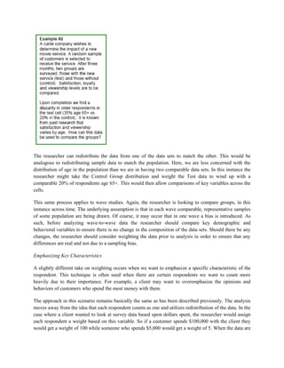 The researcher can redistribute the data from one of the data sets to match the other. This would be
analogous to redistributing sample data to match the population. Here, we are less concerned with the
distribution of age in the population than we are in having two comparable data sets. In this instance the
researcher might take the Control Group distribution and weight the Test data to wind up with a
comparable 20% of respondents age 65+. This would then allow comparisons of key variables across the
cells.
This same process applies to wave studies. Again, the researcher is looking to compare groups, in this
instance across time. The underlying assumption is that in each wave comparable, representative samples
of some population are being drawn. Of course, it may occur that in one wave a bias is introduced. As
such, before analyzing wave-to-wave data the researcher should compare key demographic and
behavioral variables to ensure there is no change in the composition of the data sets. Should there be any
changes, the researcher should consider weighting the data prior to analysis in order to ensure that any
differences are real and not due to a sampling bias.
Emphasizing Key Characteristics
A slightly different take on weighting occurs when we want to emphasize a specific characteristic of the
respondent. This technique is often used when there are certain respondents we want to count more
heavily due to their importance. For example, a client may want to overemphasize the opinions and
behaviors of customers who spend the most money with them.
The approach in this scenario remains basically the same as has been described previously. The analysis
moves away from the idea that each respondent counts as one and utilizes redistribution of the data. In the
case where a client wanted to look at survey data based upon dollars spent, the researcher would assign
each respondent a weight based on this variable. So if a customer spends $100,000 with the client they
would get a weight of 100 while someone who spends $5,000 would get a weight of 5. When the data are
 