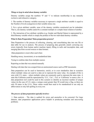 Things to keep in mind about dummy variables
Dummy variables assign the numbers ‘0’ and ‘1’ to indicate membership in any mutually
exclusive and exhaustive category.
1. The number of dummy variables necessary to represent a single attribute variable is equal to
the Number of levels (categories) in that variable minus one.
2. For a given attribute variable, none of the dummy variables constructed can be redundant.
That is, one dummy variable cannot be a constant multiple or a simple linear relation of another.
3. The interaction of two attribute variables (e.g. Gender and Marital Status) is represented by a
third Dummy variable which is simply the product of the two individual dummy variables.
What Is Data Preparation? Data preparation process?
Data Preparation is the process of collecting, cleaning, and consolidating data into one file or
data table for use in analysis. The process of preparing data generally entails correcting any
errors (typically from human and/or machine input), filling in nulls and incomplete data, and
merging data from several sources or data formats.
.Data preparation is most often used when:
Handling messy, inconsistent, or un-standardized data
Trying to combine data from multiple sources
Reporting on data that was entered manually
Dealing with data that was scraped from an unstructured source such as PDF documents
Data preparation can be used to harmonize, enrich, or to even standardize data in scenarios
where multiple values are used in a data set to represent the same value. An example of this is
seen with U.S. states – where multiple values are commonly used to represent the same state. A
state like California could be represented by ‘CA’, ‘Cal.’, ‘Cal’ or ‘California’ to name a few. A
data preparation tool could be used in this scenario to identify an incorrect number of unique
values (in the case of U.S. states, a unique count greater than 50 would raise a flag, as there are
only 50 states in the U.S.). These values would then need to be standardized to use only an
abbreviation or only full spelling in every row.
The process of data preparation typically involves:
1. Data analysis – The data is audited for errors and anomalies to be corrected. For large
datasets, data preparation applications prove helpful in producing metadata and uncovering
problems.
 