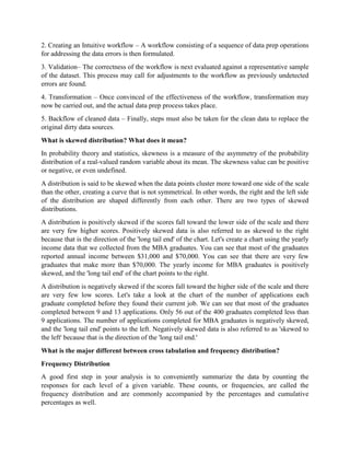 2. Creating an Intuitive workflow – A workflow consisting of a sequence of data prep operations
for addressing the data errors is then formulated.
3. Validation– The correctness of the workflow is next evaluated against a representative sample
of the dataset. This process may call for adjustments to the workflow as previously undetected
errors are found.
4. Transformation – Once convinced of the effectiveness of the workflow, transformation may
now be carried out, and the actual data prep process takes place.
5. Backflow of cleaned data – Finally, steps must also be taken for the clean data to replace the
original dirty data sources.
What is skewed distribution? What does it mean?
In probability theory and statistics, skewness is a measure of the asymmetry of the probability
distribution of a real-valued random variable about its mean. The skewness value can be positive
or negative, or even undefined.
A distribution is said to be skewed when the data points cluster more toward one side of the scale
than the other, creating a curve that is not symmetrical. In other words, the right and the left side
of the distribution are shaped differently from each other. There are two types of skewed
distributions.
A distribution is positively skewed if the scores fall toward the lower side of the scale and there
are very few higher scores. Positively skewed data is also referred to as skewed to the right
because that is the direction of the 'long tail end' of the chart. Let's create a chart using the yearly
income data that we collected from the MBA graduates. You can see that most of the graduates
reported annual income between $31,000 and $70,000. You can see that there are very few
graduates that make more than $70,000. The yearly income for MBA graduates is positively
skewed, and the 'long tail end' of the chart points to the right.
A distribution is negatively skewed if the scores fall toward the higher side of the scale and there
are very few low scores. Let's take a look at the chart of the number of applications each
graduate completed before they found their current job. We can see that most of the graduates
completed between 9 and 13 applications. Only 56 out of the 400 graduates completed less than
9 applications. The number of applications completed for MBA graduates is negatively skewed,
and the 'long tail end' points to the left. Negatively skewed data is also referred to as 'skewed to
the left' because that is the direction of the 'long tail end.'
What is the major different between cross tabulation and frequency distribution?
Frequency Distribution
A good first step in your analysis is to conveniently summarize the data by counting the
responses for each level of a given variable. These counts, or frequencies, are called the
frequency distribution and are commonly accompanied by the percentages and cumulative
percentages as well.
 