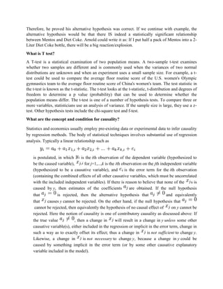 Therefore, he proved his alternative hypothesis was correct. If we continue with example, the
alternative hypothesis would be that there IS indeed a statistically significant relationship
between Mentos and Diet Coke. Arnold could write it as: If I put half a pack of Mentos into a 2-
Liter Diet Coke bottle, there will be a big reaction/explosion.
What is T test?
A T-test is a statistical examination of two population means. A two-sample t-test examines
whether two samples are different and is commonly used when the variances of two normal
distributions are unknown and when an experiment uses a small sample size. For example, a t-
test could be used to compare the average floor routine score of the U.S. women's Olympic
gymnastics team to the average floor routine score of China's women's team. The test statistic in
the t-test is known as the t-statistic. The t-test looks at the t-statistic, t-distribution and degrees of
freedom to determine a p value (probability) that can be used to determine whether the
population means differ. The t-test is one of a number of hypothesis tests. To compare three or
more variables, statisticians use an analysis of variance. If the sample size is large, they use a z-
test. Other hypothesis tests include the chi-square test and f-test.
What are the concept and condition for causality?
Statistics and economics usually employ pre-existing data or experimental data to infer causality
by regression methods. The body of statistical techniques involves substantial use of regression
analysis. Typically a linear relationship such as
is postulated, in which is the ith observation of the dependent variable (hypothesized to
be the caused variable), for j=1,...,k is the ith observation on the jth independent variable
(hypothesized to be a causative variable), and is the error term for the ith observation
(containing the combined effects of all other causative variables, which must be uncorrelated
with the included independent variables). If there is reason to believe that none of the s is
caused by y, then estimates of the coefficients are obtained. If the null hypothesis
that is rejected, then the alternative hypothesis that and equivalently
that causes y cannot be rejected. On the other hand, if the null hypothesis that
cannot be rejected, then equivalently the hypothesis of no causal effect of on y cannot be
rejected. Here the notion of causality is one of contributory causality as discussed above: If
the true value , then a change in will result in a change in y unless some other
causative variable(s), either included in the regression or implicit in the error term, change in
such a way as to exactly offset its effect; thus a change in is not sufficient to change y.
Likewise, a change in is not necessary to change y, because a change in y could be
caused by something implicit in the error term (or by some other causative explanatory
variable included in the model).
 