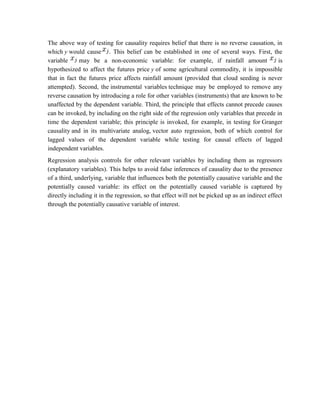 The above way of testing for causality requires belief that there is no reverse causation, in
which y would cause . This belief can be established in one of several ways. First, the
variable may be a non-economic variable: for example, if rainfall amount is
hypothesized to affect the futures price y of some agricultural commodity, it is impossible
that in fact the futures price affects rainfall amount (provided that cloud seeding is never
attempted). Second, the instrumental variables technique may be employed to remove any
reverse causation by introducing a role for other variables (instruments) that are known to be
unaffected by the dependent variable. Third, the principle that effects cannot precede causes
can be invoked, by including on the right side of the regression only variables that precede in
time the dependent variable; this principle is invoked, for example, in testing for Granger
causality and in its multivariate analog, vector auto regression, both of which control for
lagged values of the dependent variable while testing for causal effects of lagged
independent variables.
Regression analysis controls for other relevant variables by including them as regressors
(explanatory variables). This helps to avoid false inferences of causality due to the presence
of a third, underlying, variable that influences both the potentially causative variable and the
potentially caused variable: its effect on the potentially caused variable is captured by
directly including it in the regression, so that effect will not be picked up as an indirect effect
through the potentially causative variable of interest.
 
