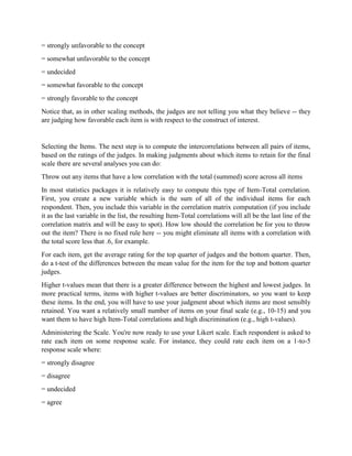 = strongly unfavorable to the concept
= somewhat unfavorable to the concept
= undecided
= somewhat favorable to the concept
= strongly favorable to the concept
Notice that, as in other scaling methods, the judges are not telling you what they believe -- they
are judging how favorable each item is with respect to the construct of interest.
Selecting the Items. The next step is to compute the intercorrelations between all pairs of items,
based on the ratings of the judges. In making judgments about which items to retain for the final
scale there are several analyses you can do:
Throw out any items that have a low correlation with the total (summed) score across all items
In most statistics packages it is relatively easy to compute this type of Item-Total correlation.
First, you create a new variable which is the sum of all of the individual items for each
respondent. Then, you include this variable in the correlation matrix computation (if you include
it as the last variable in the list, the resulting Item-Total correlations will all be the last line of the
correlation matrix and will be easy to spot). How low should the correlation be for you to throw
out the item? There is no fixed rule here -- you might eliminate all items with a correlation with
the total score less that .6, for example.
For each item, get the average rating for the top quarter of judges and the bottom quarter. Then,
do a t-test of the differences between the mean value for the item for the top and bottom quarter
judges.
Higher t-values mean that there is a greater difference between the highest and lowest judges. In
more practical terms, items with higher t-values are better discriminators, so you want to keep
these items. In the end, you will have to use your judgment about which items are most sensibly
retained. You want a relatively small number of items on your final scale (e.g., 10-15) and you
want them to have high Item-Total correlations and high discrimination (e.g., high t-values).
Administering the Scale. You're now ready to use your Likert scale. Each respondent is asked to
rate each item on some response scale. For instance, they could rate each item on a 1-to-5
response scale where:
= strongly disagree
= disagree
= undecided
= agree
 