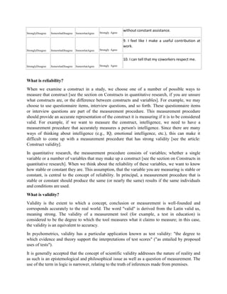 StronglyDisagree SomewhatDisagree SomewhatAgree Strongly Agree
without constant assistance.
StronglyDisagree SomewhatDisagree SomewhatAgree Strongly Agree
9. I feel like I make a useful contribution at
work.
StronglyDisagree SomewhatDisagree SomewhatAgree Strongly Agree
10. I can tell that my coworkers respect me.
What is reliability?
When we examine a construct in a study, we choose one of a number of possible ways to
measure that construct [see the section on Constructs in quantitative research, if you are unsure
what constructs are, or the difference between constructs and variables]. For example, we may
choose to use questionnaire items, interview questions, and so forth. These questionnaire items
or interview questions are part of the measurement procedure. This measurement procedure
should provide an accurate representation of the construct it is measuring if it is to be considered
valid. For example, if we want to measure the construct, intelligence, we need to have a
measurement procedure that accurately measures a person's intelligence. Since there are many
ways of thinking about intelligence (e.g., IQ, emotional intelligence, etc.), this can make it
difficult to come up with a measurement procedure that has strong validity [see the article:
Construct validity].
In quantitative research, the measurement procedure consists of variables; whether a single
variable or a number of variables that may make up a construct [see the section on Constructs in
quantitative research]. When we think about the reliability of these variables, we want to know
how stable or constant they are. This assumption, that the variable you are measuring is stable or
constant, is central to the concept of reliability. In principal, a measurement procedure that is
stable or constant should produce the same (or nearly the same) results if the same individuals
and conditions are used.
What is validity?
Validity is the extent to which a concept, conclusion or measurement is well-founded and
corresponds accurately to the real world. The word "valid" is derived from the Latin valid us,
meaning strong. The validity of a measurement tool (for example, a test in education) is
considered to be the degree to which the tool measures what it claims to measure; in this case,
the validity is an equivalent to accuracy.
In psychometrics, validity has a particular application known as test validity: "the degree to
which evidence and theory support the interpretations of test scores" ("as entailed by proposed
uses of tests").
It is generally accepted that the concept of scientific validity addresses the nature of reality and
as such is an epistemological and philosophical issue as well as a question of measurement. The
use of the term in logic is narrower, relating to the truth of inferences made from premises.
 