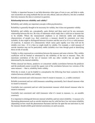 Validity is important because it can help determine what types of tests to use, and help to make
sure researchers are using methods that are not only ethical, and cost-effective, but also a method
that truly measures the idea or construct in question.
Relationship between reliability and validity?
Reliability and validity are important concepts within psychometrics.
Reliability is generally thought to be necessary for validity, but it does not guarantee validity.
Reliability and validity are, conceptually, quite distinct and there need not be any necessary
relationship between the two. Be wary of statements which imply that a valid test or measure has
to be reliable. Where the measurement emphasis is on relatively stable and enduring
characteristics of people (e.g. their creativity), a measure should be consistent over time
(reliable). It also ought to distinguish between inventors and the rest of us if it is a valid measure
of creativity. A measure of a characteristic which varies quite rapidly over time will not be
reliable over time - if it is then we might doubt its validity. For example, a valid measure of
suicide intention may not be particularly stable (reliable) over time though good at identifying
those at risk of suicide.
Validity is often expressed as a correlation between the measure and some criterion. This validity
coefficient will be limited or attenuated by the reliability of the test or measure. Thus, the
maximum correlation of the test of measure with any other variable has an upper limit
determined by the internal reliability.
Within classical test theory, predictive or concurrent validity (correlation between the predictor
and the predicted) cannot exceed the square root of the correlation between two versions of the
same measure — that is, reliability limits validity.
With this in mind, it can be helpful to conceptualize the following four basic scenarios for the
relation between reliability and validity:
Reliable (consistent) and valid (measures what it's meant to measure, i.e., a stable construct)
Reliable (consistent) and not valid (measures something consistently, but it doesn't measure what
its meant to measure)
Unreliable (not consistent) and not valid (inconsistent measure which doesn't measure what its
meant to measure)
Unreliable (not consistent) and valid (measures what it’s meant to measure, i.e., an unstable
construct)
It is important to distinguish between internal reliability and test-retest reliability. A measure of a
fluctuating phenomenon such as suicide intention may be valid but have low test-retest reliability
(depending on how much the phenomenon fluctuates and how far apart the test and retest is), but
the measure should exhibit good internal consistency on each occasion.
 