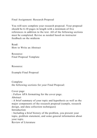 Final Assignment: Research Proposal
You will now complete your research proposal. Your proposal
should be 6-10 pages in length with a minimum of five
references in addition to the text. All of the following sections
must be completed. Revise as needed based on instructor
feedback on the midterm
Read:
How to Write an Abstract
Resource:
Final Proposal Template
Resource:
Example Final Proposal
Complete
the following sections for your Final Proposal:
Cover page
: Follow APA formatting for the cover page.
Abstract
: A brief summary of your topic and hypothesis as well as the
major components of the research proposal (sample, research
design, and data collection techniques)
Introduction
: Including a brief history of the problem, you present your
topic, problem statement, and some general information about
your topic.
Review of Literature
 