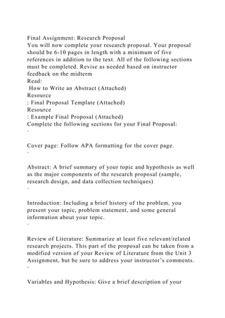 Final Assignment: Research Proposal
You will now complete your research proposal. Your proposal
should be 6-10 pages in length with a minimum of five
references in addition to the text. All of the following sections
must be completed. Revise as needed based on instructor
feedback on the midterm
Read:
How to Write an Abstract (Attached)
Resource
: Final Proposal Template (Attached)
Resource
: Example Final Proposal (Attached)
Complete the following sections for your Final Proposal:
·
Cover page: Follow APA formatting for the cover page.
·
Abstract: A brief summary of your topic and hypothesis as well
as the major components of the research proposal (sample,
research design, and data collection techniques)
·
Introduction: Including a brief history of the problem, you
present your topic, problem statement, and some general
information about your topic.
·
Review of Literature: Summarize at least five relevant/related
research projects. This part of the proposal can be taken from a
modified version of your Review of Literature from the Unit 3
Assignment, but be sure to address your instructor’s comments.
·
Variables and Hypothesis: Give a brief description of your
 