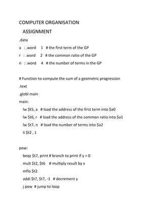 COMPUTER ORGANISATION
ASSIGNMENT
.data
a : .word 1 # the first term of the GP
r : .word 2 # the common ratio of the GP
n : .word 4 # the number of terms in the GP
# Function to compute the sum of a geometric progression
.text
.globl main
main:
lw $t5, a # load the address of the first term into $a0
lw $t6, r # load the address of the common ratio into $a1
lw $t7, n # load the number of terms into $a2
li $t2 , 1
pow:
beqz $t7, print # branch to print if y = 0
mult $t2, $t6 # multiply result by x
mflo $t2
addi $t7, $t7, -1 # decrement y
j pow # jump to loop
 