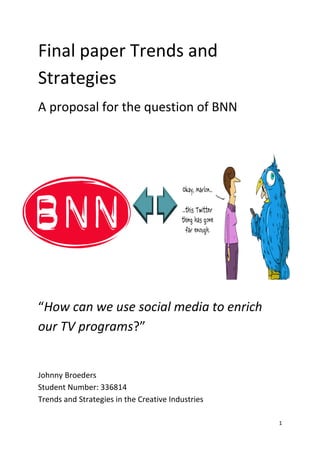 Final paper Trends and
Strategies
A proposal for the question of BNN



Johnny Broeders
Student number: 33681




“How can we use social media to enrich
our TV programs?”


Johnny Broeders
Student Number: 336814
Trends and Strategies in the Creative Industries

                                                   1
 