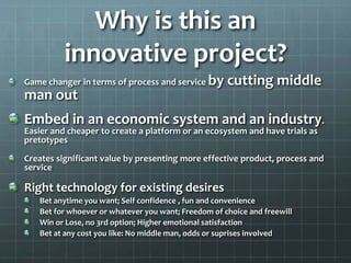 Why is this an
innovative project?
Game changer in terms of process and service by cutting middle
man out
Embed in an economic system and an industry.
Easier and cheaper to create a platform or an ecosystem and have trials as
pretotypes
Creates significant value by presenting more effective product, process and
service
Right technology for existing desires
Bet anytime you want; Self confidence , fun and convenience
Bet for whoever or whatever you want; Freedom of choice and freewill
Win or Lose, no 3rd option; Higher emotional satisfaction
Bet at any cost you like: No middle man, odds or suprises involved
 