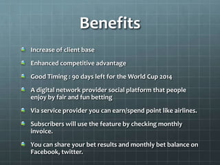 Benefits
Increase of client base
Enhanced competitive advantage
Good Timing : 90 days left for the World Cup 2014
A digital network provider social platform that people
enjoy by fair and fun betting
Via service provider you can earn/spend point like airlines.
Subscribers will use the feature by checking monthly
invoice.
You can share your bet results and monthly bet balance on
Facebook, twitter.
 