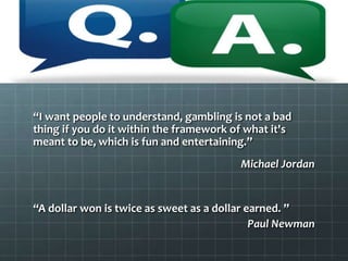 “I want people to understand, gambling is not a bad
thing if you do it within the framework of what it's
meant to be, which is fun and entertaining.”
Michael Jordan
“A dollar won is twice as sweet as a dollar earned. ”
Paul Newman
 
