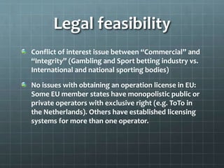 Legal feasibility
Conflict of interest issue between “Commercial” and
“Integrity” (Gambling and Sport betting industry vs.
International and national sporting bodies)
No issues with obtaining an operation license in EU:
Some EU member states have monopolistic public or
private operators with exclusive right (e.g. ToTo in
the Netherlands). Others have established licensing
systems for more than one operator.
 