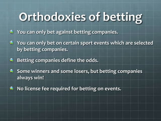 Orthodoxies of betting
You can only bet against betting companies.
You can only bet on certain sport events which are selected
by betting companies.
Betting companies define the odds.
Some winners and some losers, but betting companies
always win!
No license fee required for betting on events.
 