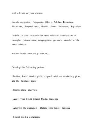 with a brand of your choice.
Brands suggested: Patagonia, Glovo, Adidas, Kerastase,
Biomanan, Beyond meat, Gutbio, Smart, Heineken, Supradyn,
Include in your research the most relevant communication
examples (video links, infographics, pictures, visuals) of the
most relevant
actions in the network platforms).
Develop the following points:
- Define Social media goals, aligned with the marketing pl an
and the business goals
- Competitive analyses
- Audit your brand Social Media presence
- Analyze the audience – Define your target persona
- Social Media Campaign
 