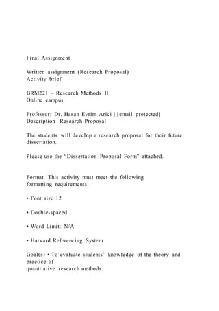 Final Assignment
Written assignment (Research Proposal)
Activity brief
BRM221 – Research Methods II
Online campus
Professor: Dr. Hasan Evrim Arici | [email protected]
Description Research Proposal
The students will develop a research proposal for their future
dissertation.
Please use the “Dissertation Proposal Form” attached.
Format This activity must meet the following
formatting requirements:
• Font size 12
• Double-spaced
• Word Limit: N/A
• Harvard Referencing System
Goal(s) • To evaluate students’ knowledge of the theory and
practice of
quantitative research methods.
 