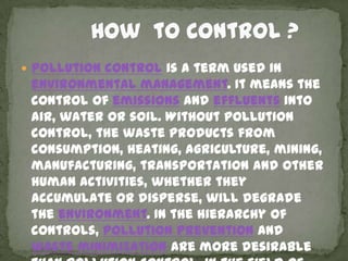  Pollution control is a term used in
 environmental management. It means the
 control of emissions and effluents into
 air, water or soil. Without pollution
 control, the waste products from
 consumption, heating, agriculture, mining,
 manufacturing, transportation and other
 human activities, whether they
 accumulate or disperse, will degrade
 the environment. In the hierarchy of
 controls, pollution prevention and
 waste minimization are more desirable
 