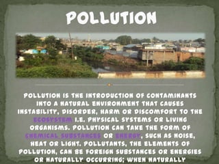 Pollution is the introduction of contaminants
      into a natural environment that causes
instability, disorder, harm or discomfort to the
     ecosystem i.e. physical systems or living
    organisms. Pollution can take the form of
  chemical substances or energy, such as noise,
    heat or light. Pollutants, the elements of
pollution, can be foreign substances or energies
     or naturally occurring; when naturally
 