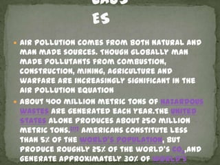 Air pollution comes from both natural and
  man made sources. Though globally man
  made pollutants from combustion,
  construction, mining, agriculture and
  warfare are increasingly significant in the
  air pollution equation
 About 400 million metric tons of hazardous
  wastes are generated each year.The United
  States alone produces about 250 million
  metric tons.[17] Americans constitute less
  than 5% of the world's population, but
  produce roughly 25% of the world’s CO2,and
  generate approximately 30% of world’s
 