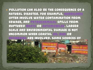  Pollution can also be the consequence of a
 natural disaster. For example, hurricanes
 often involve water contamination from
 sewage, and petrochemical spills from
 ruptured boats or automobiles. Larger
 scale and environmental damage is not
 uncommon when coastal oil rigs or
 refineries are involved. Some sources of
 pollution, such as nuclear power plants or
 oil tankers, can produce widespread and
 potentially hazardous releases when
 accidents occur.
 
