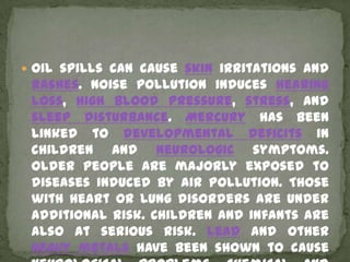  Oil spills can cause skin irritations and
 rashes. Noise pollution induces hearing
 loss, high blood pressure, stress, and
 sleep disturbance. Mercury has been
 linked to developmental deficits in
 children and neurologic symptoms.
 Older people are majorly exposed to
 diseases induced by air pollution. Those
 with heart or lung disorders are under
 additional risk. Children and infants are
 also at serious risk. Lead and other
 heavy metals have been shown to cause
 