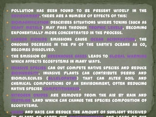  Pollution has been found to be present widely in the
    environment. There are a number of effects of this:
   Biomagnification describes situations where toxins (such as
    heavy metals) may pass through trophic levels, becoming
    exponentially more concentrated in the process.
   Carbon dioxide emissions cause ocean acidification, the
    ongoing decrease in the pH of the Earth's oceans as CO2
    becomes dissolved.
   The emission of greenhouse gases leads to global warming
    which affects ecosystems in many ways.
   Invasive species can out compete native species and reduce
    biodiversity. Invasive plants can contribute debris and
    biomolecules (allelopathy) that can alter soil and
    chemical compositions of an environment, often reducing
    native species competitiveness.
   Nitrogen oxides are removed from the air by rain and
    fertilise land which can change the species composition of
    ecosystems.
   Smog and haze can reduce the amount of sunlight received
 