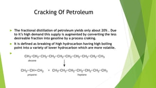 Catalytic Cracking
 Higher hydrocarbon can be cracked at
lower temprature(500C) and lower
pressure(2atm) in the presence ...
