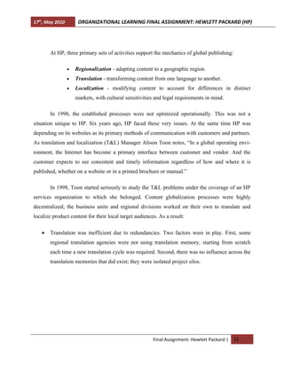 17th, May 2010        ORGANIZATIONAL LEARNING FINAL ASSIGNMENT: HEWLETT PACKARD (HP)




       At HP, three primary sets of activities support the mechanics of global publishing:

                 •   Regionalization - adapting content to a geographic region.
                 •   Translation - transforming content from one language to another.
                 •   Localization - modifying content to account for differences in distinct
                     markets, with cultural sensitivities and legal requirements in mind.

       In 1998, the established processes were not optimized operationally. This was not a
situation unique to HP. Six years ago, HP faced these very issues. At the same time HP was
depending on its websites as its primary methods of communication with customers and partners.
As translation and localization (T&L) Manager Alison Toon notes, “In a global operating envi-
ronment, the Internet has become a primary interface between customer and vendor. And the
customer expects to see consistent and timely information regardless of how and where it is
published, whether on a website or in a printed brochure or manual.”

       In 1998, Toon started seriously to study the T&L problems under the coverage of an HP
services organization to which she belonged. Content globalization processes were highly
decentralized; the business units and regional divisions worked on their own to translate and
localize product content for their local target audiences. As a result:

   •   Translation was inefficient due to redundancies. Two factors were in play. First, some
       regional translation agencies were not using translation memory, starting from scratch
       each time a new translation cycle was required. Second, there was no influence across the
       translation memories that did exist; they were isolated project silos.




                                                        Final Assignment: Hewlett Packard |   11
 