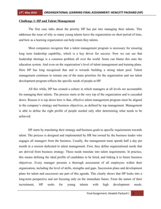17th, May 2010        ORGANIZATIONAL LEARNING FINAL ASSIGNMENT: HEWLETT PACKARD (HP)

Challenge 1: HP and Talent Management

       The first case talks about the priority HP has put into managing their talents. This
addresses the issue of why so many young talents leave the organization on short period of time,
and how as a learning organization can help retain they talents.

       Most companies recognize that a talent management program is necessary for ensuring
long term leadership capability, which is a key driver for success. Now we can see that
leadership shortage is a common problem all over the world. Some can blame this onto the
education system. And even on the organization’s level of talent management and training plans.
Here HP has long recognized that and is towards building a strong talent pool. Talent
management continues to remain one of the main priorities for the organization and our talent
development program reflects the specific needs of people at HP.

       All this while, HP has created a culture in which managers at all levels are accountable
for managing their talents. The process starts at the very top of the organization and is cascaded
down. Reason it is top down here is that, effective talent management program must be aligned
to the company’s strategy and business objectives, as defined by top management. Management
is able to define the right profile of people needed only after determining what needs to be
achieved.



       HP starts by translating their strategy and business goals to specific requirements towards
talent. The process is designed and implemented by HR but owned by the business leader who
engages all managers from the business. Usually, the management team spends half a day per
month in a session dedicated to talent management. First, they define organizational needs that
are derived from business strategy. These needs translate into talent requirements. In practice,
this means defining the ideal profile of candidates to be hired, and linking it to future business
objectives. Every manager presents a thorough assessment of all employees within their
organization, including the level of skills, strengths and gaps. Succession plans and development
plans for talent and successors are part of this agenda. This clearly shows that HP looks into a
long-term perspective and not focusing only on the immediate future. From the nature of their
recruitment,     HP     seeks   for   young      talents   with    high    development          needs.

                                                      Final Assignment: Hewlett Packard |   5
 