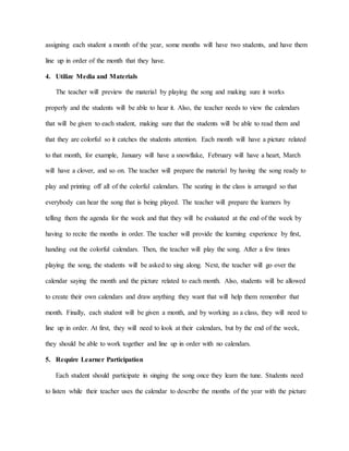 assigning each student a month of the year, some months will have two students, and have them
line up in order of the month that they have.
4. Utilize Media and Materials
The teacher will preview the material by playing the song and making sure it works
properly and the students will be able to hear it. Also, the teacher needs to view the calendars
that will be given to each student, making sure that the students will be able to read them and
that they are colorful so it catches the students attention. Each month will have a picture related
to that month, for example, January will have a snowflake, February will have a heart, March
will have a clover, and so on. The teacher will prepare the material by having the song ready to
play and printing off all of the colorful calendars. The seating in the class is arranged so that
everybody can hear the song that is being played. The teacher will prepare the learners by
telling them the agenda for the week and that they will be evaluated at the end of the week by
having to recite the months in order. The teacher will provide the learning experience by first,
handing out the colorful calendars. Then, the teacher will play the song. After a few times
playing the song, the students will be asked to sing along. Next, the teacher will go over the
calendar saying the month and the picture related to each month. Also, students will be allowed
to create their own calendars and draw anything they want that will help them remember that
month. Finally, each student will be given a month, and by working as a class, they will need to
line up in order. At first, they will need to look at their calendars, but by the end of the week,
they should be able to work together and line up in order with no calendars.
5. Require Learner Participation
Each student should participate in singing the song once they learn the tune. Students need
to listen while their teacher uses the calendar to describe the months of the year with the picture
 