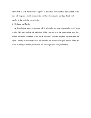 related with it. Each student will be required to make their own calendars. Each student in the
class will be given a month, some months will have two students, and they should work
together to line up in the correct order.
6. Evaluate and Revise
At the end of the week, the students will be able to line up in the correct order of their given
months. Also, each student will get in front of the class and recite the months of the year. The
students that recite the months of the year in the correct order will be given a perfect grade and
a prize. If many of the students could not remember the months of the year, I would revise the
lesson by adding a creative presentation and encourage more class participation.
 