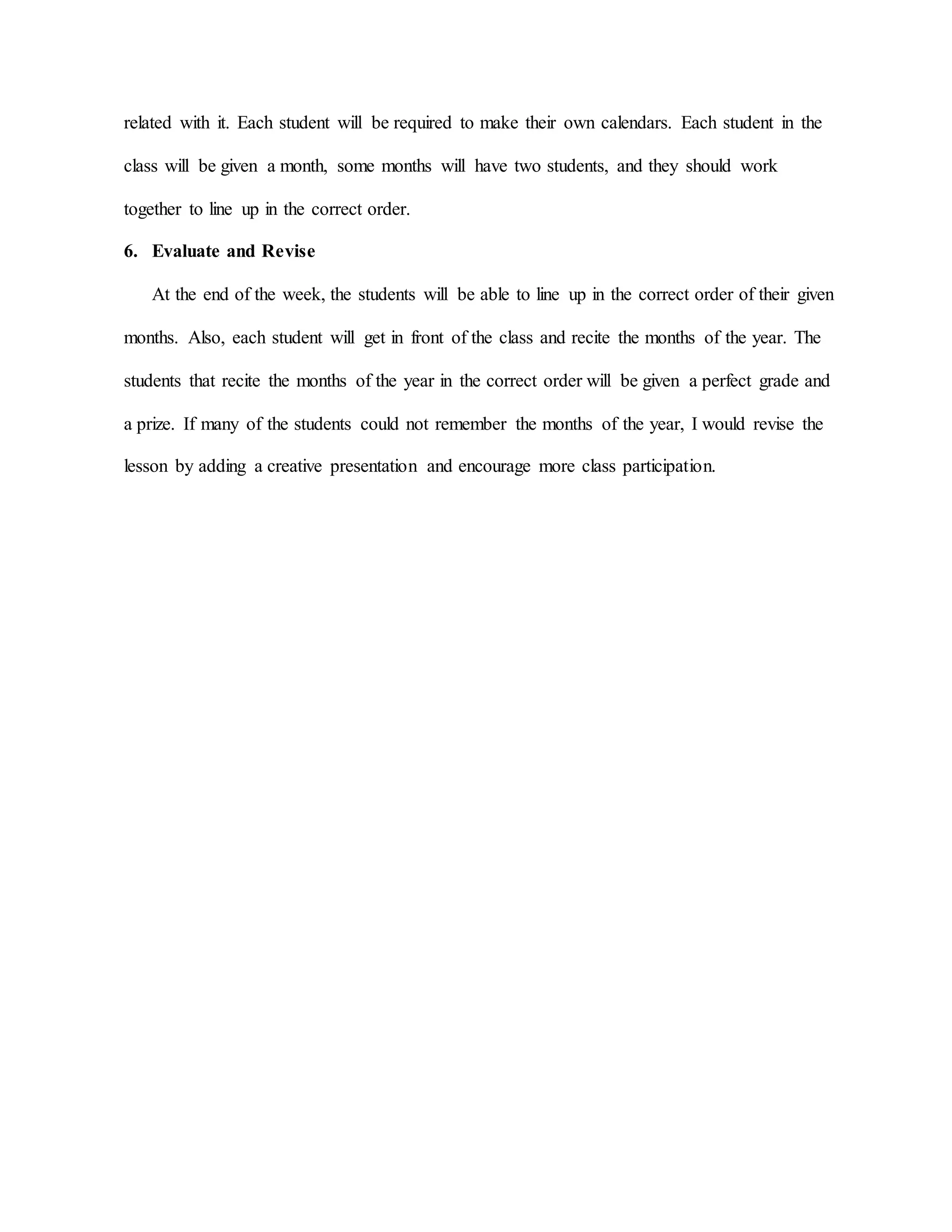 related with it. Each student will be required to make their own calendars. Each student in the
class will be given a month, some months will have two students, and they should work
together to line up in the correct order.
6. Evaluate and Revise
At the end of the week, the students will be able to line up in the correct order of their given
months. Also, each student will get in front of the class and recite the months of the year. The
students that recite the months of the year in the correct order will be given a perfect grade and
a prize. If many of the students could not remember the months of the year, I would revise the
lesson by adding a creative presentation and encourage more class participation.
 