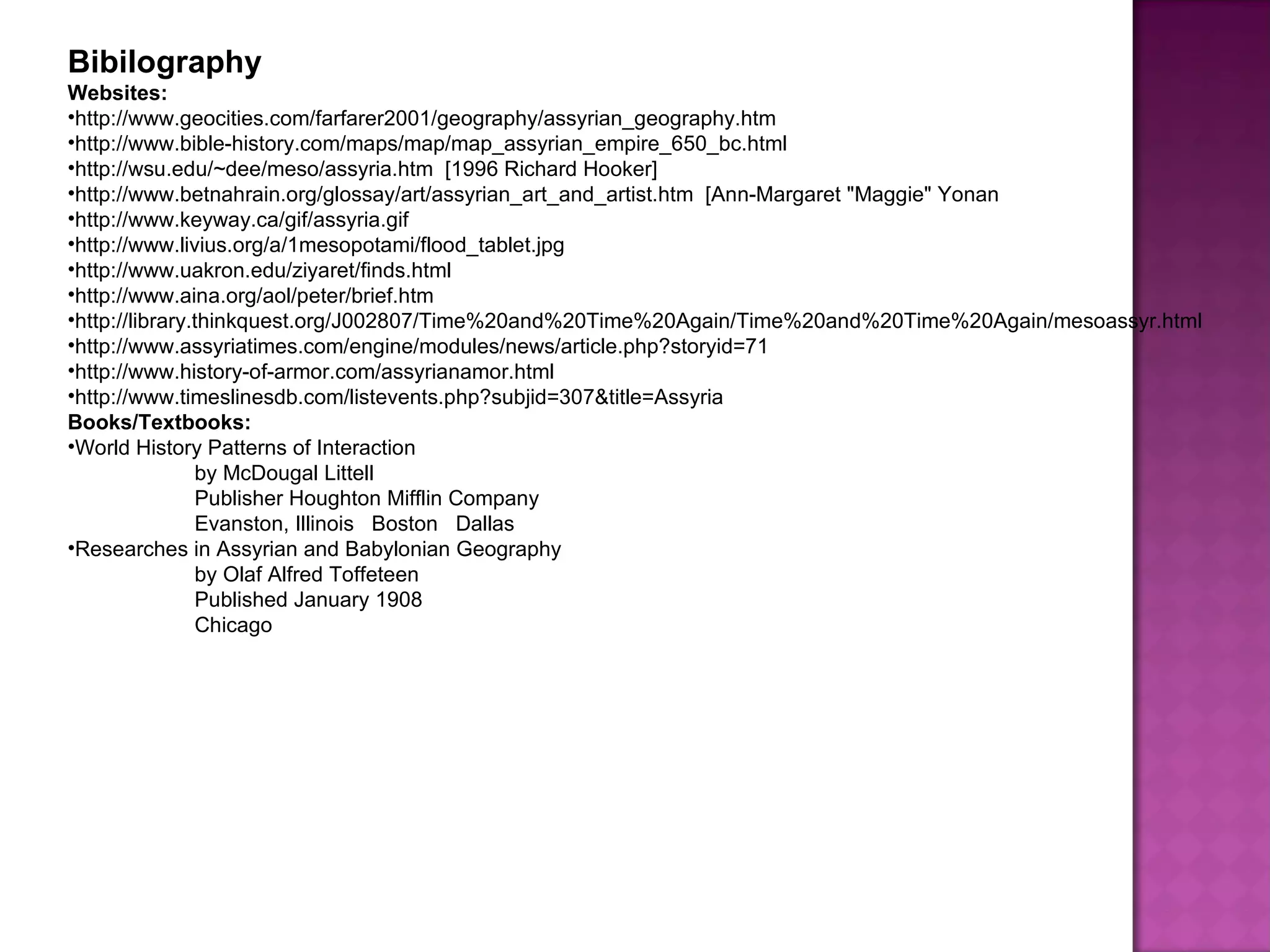 Bibilography Websites: http://www.geocities.com/farfarer2001/geography/assyrian_geography.htm http://www.bible-history.com/maps/map/map_assyrian_empire_650_bc.html http://wsu.edu/~dee/meso/assyria.htm  [1996 Richard Hooker] http://www.betnahrain.org/glossay/art/assyrian_art_and_artist.htm  [Ann-Margaret &quot;Maggie&quot; Yonan http://www.keyway.ca/gif/assyria.gif http://www.livius.org/a/1mesopotami/flood_tablet.jpg http://www.uakron.edu/ziyaret/finds.html http://www.aina.org/aol/peter/brief.htm http://library.thinkquest.org/J002807/Time%20and%20Time%20Again/Time%20and%20Time%20Again/mesoassyr.html http://www.assyriatimes.com/engine/modules/news/article.php?storyid=71 http://www.history-of-armor.com/assyrianamor.html http://www.timeslinesdb.com/listevents.php?subjid=307&title=Assyria Books/Textbooks: World History Patterns of Interaction by McDougal Littell Publisher Houghton Mifflin Company Evanston, Illinois  Boston  Dallas Researches in Assyrian and Babylonian Geography by Olaf Alfred Toffeteen Published January 1908 Chicago 