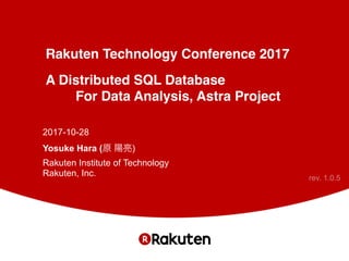 Rakuten Technology Conference 2017
A Distributed SQL Database
For Data Analysis, Astra Project
2017-10-28
Yosuke Hara (原 陽亮) 
Rakuten Institute of Technology 
Rakuten, Inc. rev. 1.0.5
 