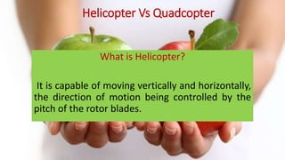 What is Helicopter?
It is capable of moving vertically and horizontally,
the direction of motion being controlled by the
pitch of the rotor blades.
Helicopter Vs Quadcopter
 