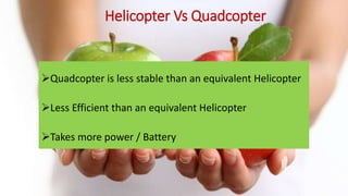 Helicopter Vs Quadcopter
Quadcopter is less stable than an equivalent Helicopter
Less Efficient than an equivalent Helicopter
Takes more power / Battery
 
