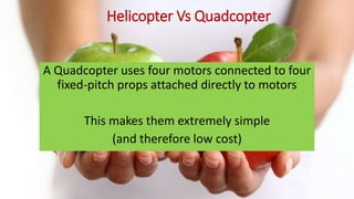 Helicopter Vs Quadcopter
A Quadcopter uses four motors connected to four
fixed-pitch props attached directly to motors
This makes them extremely simple
(and therefore low cost)
 