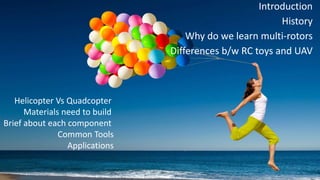 Introduction
History
Why do we learn multi-rotors
Differences b/w RC toys and UAV
Helicopter Vs Quadcopter
Materials need to build
Brief about each component
Common Tools
Applications
 